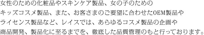 女性のための化粧品やスキンケア製品、女の子のためのキッズコスメ製品、また、お客さまのご要望に合わせたOEM製品やライセンス製品など、レイスでは、あらゆるコスメ製品の企画や商品開発、製品化に至るまでを、徹底した品質管理のもと行っております。