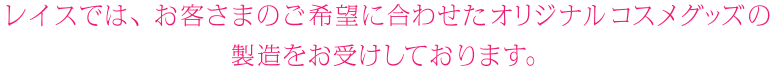 RACEでは、お客さまのご希望に合わせたオリジナルコスメグッズの製造をお受けしております。